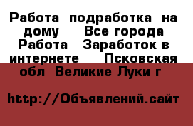 Работа (подработка) на дому   - Все города Работа » Заработок в интернете   . Псковская обл.,Великие Луки г.